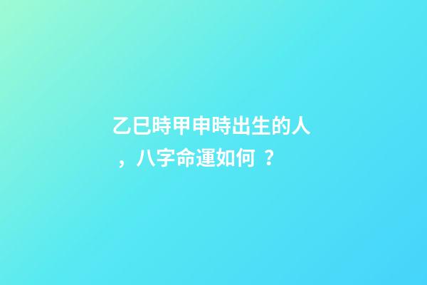 乙巳時甲申時出生的人，八字命運如何？